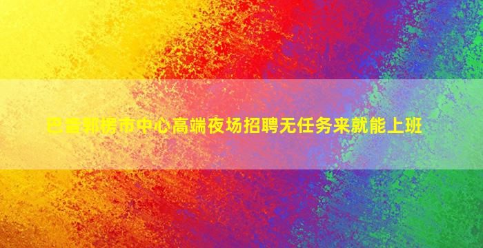 巴音郭楞市中心高端夜场招聘无任务来就能上班