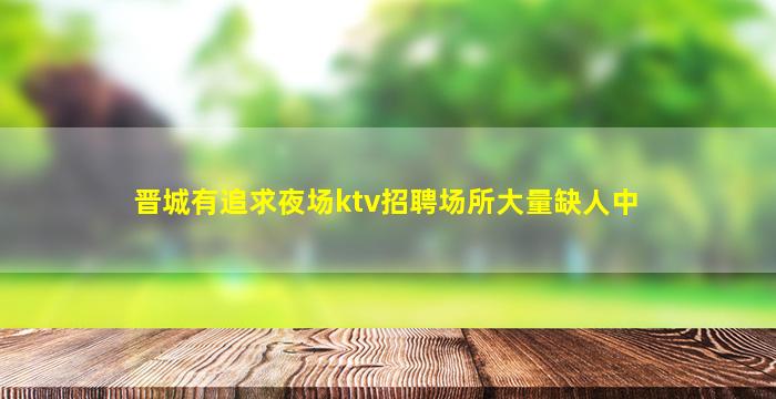 晋城有追求夜场ktv招聘场所大量缺人中