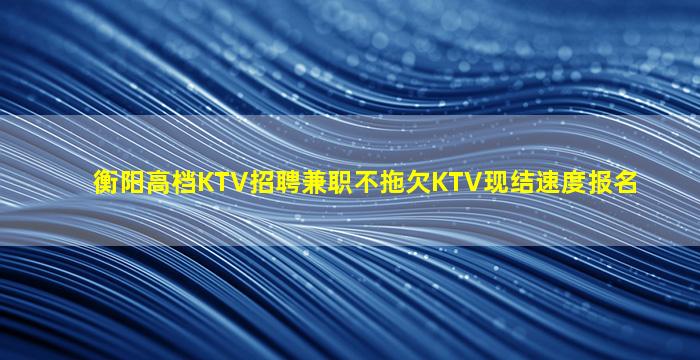 衡阳高档KTV招聘兼职不拖欠KTV现结速度报名